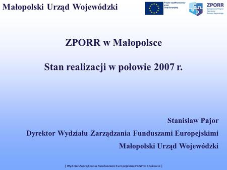 [ Wydział Zarządzania Funduszami Europejskimi MUW w Krakowie ] Małopolski Urząd Wojewódzki ZPORR w Małopolsce Stan realizacji w połowie 2007 r. Stanisław.