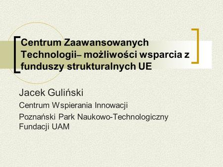Centrum Zaawansowanych Technologii – możliwości wsparcia z funduszy strukturalnych UE Jacek Guliński Centrum Wspierania Innowacji Poznański Park Naukowo-Technologiczny.