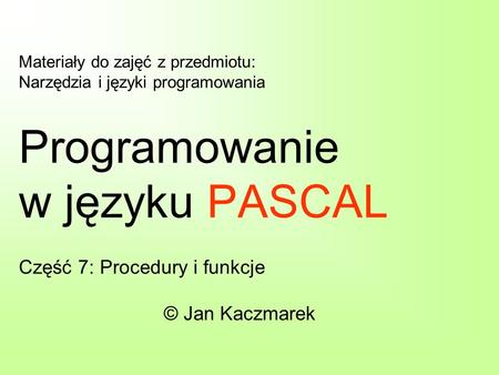Materiały do zajęć z przedmiotu: Narzędzia i języki programowania Programowanie w języku PASCAL Część 7: Procedury i funkcje © Jan Kaczmarek.