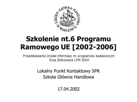 Szkolenie nt.6 Programu Ramowego UE [2002-2006] Lokalny Punkt Kontaktowy 5PR Szkoła Główna Handlowa 17.04.2002 Przedstawienie źródeł informacji nt. programów.
