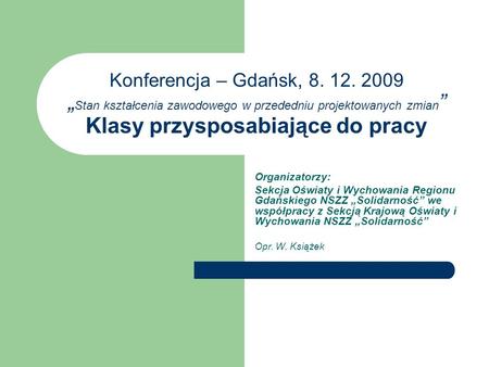 Konferencja – Gdańsk, 8. 12. 2009 Stan kształcenia zawodowego w przededniu projektowanych zmian Klasy przysposabiające do pracy Organizatorzy: Sekcja Oświaty.