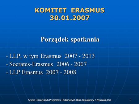 Sekcja Europejskich Programów Edukacyjnych Biura Współpracy z Zagranicą UW 1 KOMITET ERASMUS 30.01.2007 Porządek spotkania LLP, w tym Erasmus 2007 - 2013.