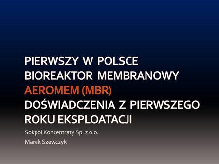 Pierwszy w Polsce bioreaktor membranowy AeroMem (MBR) doświadczenia z pierwszego roku EKSPLOATACJI Sokpol Koncentraty Sp. z o.o. Marek Szewczyk.