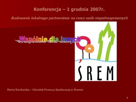 1 Konferencja – 1 grudnia 2007r. Budowanie lokalnego partnerstwa na rzecz osób niepełnosprawnych Maria Świdurska – Ośrodek Pomocy Społecznej w Śremie.