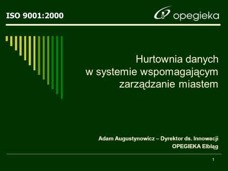 ISO 9001:2000 1 Hurtownia danych w systemie wspomagającym zarządzanie miastem Adam Augustynowicz – Dyrektor ds. Innowacji OPEGIEKA Elbląg.