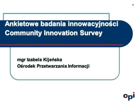 1 Ankietowe badania innowacyjności Community Innovation Survey mgr Izabela Kijeńska Ośrodek Przetwarzania Informacji mgr Izabela Kijeńska Ośrodek Przetwarzania.