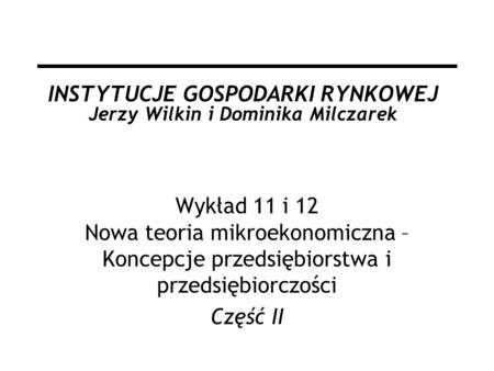 INSTYTUCJE GOSPODARKI RYNKOWEJ Jerzy Wilkin i Dominika Milczarek Wykład 11 i 12 Nowa teoria mikroekonomiczna – Koncepcje przedsiębiorstwa i przedsiębiorczości.