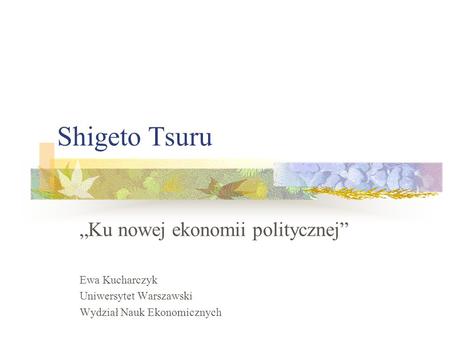 Shigeto Tsuru Ku nowej ekonomii politycznej Ewa Kucharczyk Uniwersytet Warszawski Wydział Nauk Ekonomicznych.