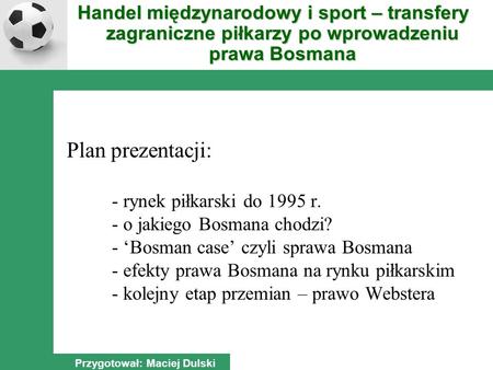 Plan prezentacji: - rynek piłkarski do 1995 r. - o jakiego Bosmana chodzi? - Bosman case czyli sprawa Bosmana - efekty prawa Bosmana na rynku piłkarskim.