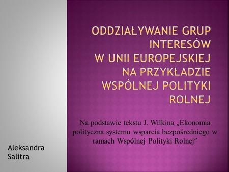 Oddziaływanie grup interesów w Unii Europejskiej na przykładzie Wspólnej Polityki Rolnej Na podstawie tekstu J. Wilkina „Ekonomia polityczna systemu wsparcia.