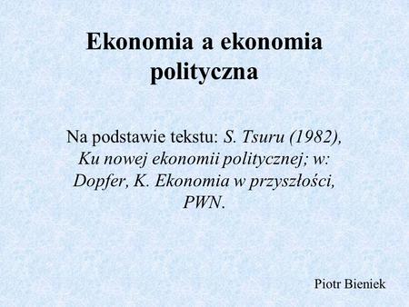 Ekonomia a ekonomia polityczna Na podstawie tekstu: S. Tsuru (1982), Ku nowej ekonomii politycznej; w: Dopfer, K. Ekonomia w przyszłości, PWN. Piotr Bieniek.