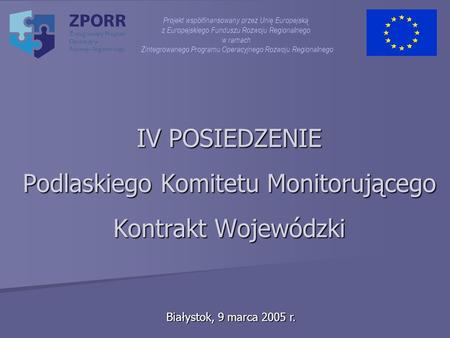 IV POSIEDZENIE Podlaskiego Komitetu Monitorującego Kontrakt Wojewódzki Białystok, 9 marca 2005 r. Projekt współfinansowany przez Unię Europejską z Europejskiego.