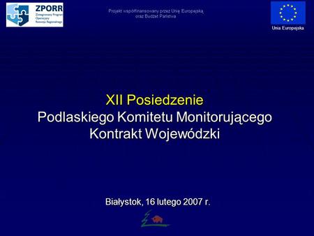 XII Posiedzenie Podlaskiego Komitetu Monitorującego Kontrakt Wojewódzki Białystok, 16 lutego 2007 r. Projekt współfinansowany przez Unię Europejską oraz.