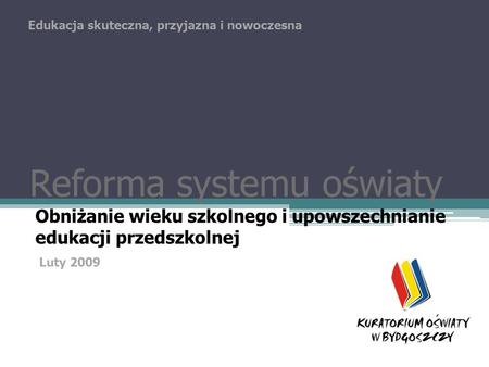 Reforma systemu oświaty Obniżanie wieku szkolnego i upowszechnianie edukacji przedszkolnej Edukacja skuteczna, przyjazna i nowoczesna Luty 2009.