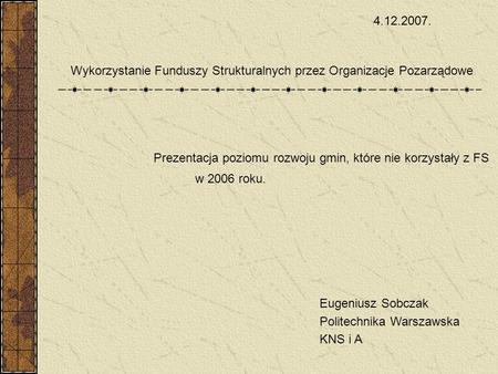 Prezentacja poziomu rozwoju gmin, które nie korzystały z FS w 2006 roku. Eugeniusz Sobczak Politechnika Warszawska KNS i A 4.12.2007. Wykorzystanie Funduszy.