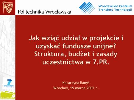Jak wziąć udział w projekcie i uzyskać fundusze unijne? Struktura, budżet i zasady uczestnictwa w 7.PR. Katarzyna Banyś Wrocław, 15 marca 2007 r.