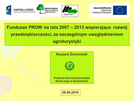 Fundusze PROW na lata 2007 – 2013 wspierające rozwój przedsiębiorczości, ze szczególnym uwzględnieniem agroturystyki Ryszard Żochowski Podlaski Ośrodek.