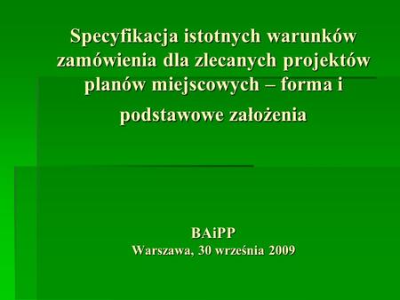 Specyfikacja istotnych warunków zamówienia dla zlecanych projektów planów miejscowych – forma i podstawowe założenia BAiPP Warszawa, 30 września 2009.