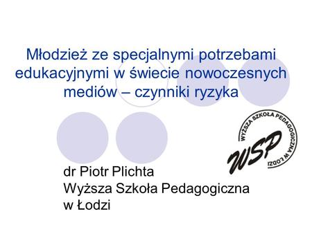 Młodzież ze specjalnymi potrzebami edukacyjnymi w świecie nowoczesnych mediów – czynniki ryzyka dr Piotr Plichta Wyższa Szkoła Pedagogiczna w Łodzi.