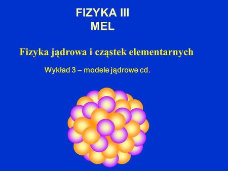 FIZYKA III MEL Fizyka jądrowa i cząstek elementarnych Wykład 3 – modele jądrowe cd.