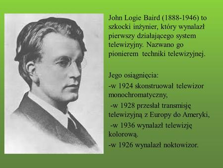 John Logie Baird (1888-1946) to szkocki inżynier, który wynalazł pierwszy działającego system telewizyjny. Nazwano go pionierem techniki telewizyjnej.
