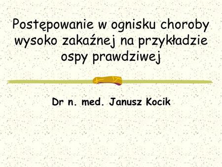 Postępowanie w ognisku choroby wysoko zakaźnej na przykładzie ospy prawdziwej Dr n. med. Janusz Kocik.