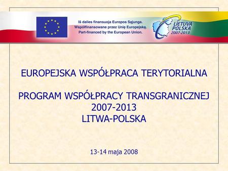 EUROPEJSKA WSPÓŁPRACA TERYTORIALNA PROGRAM WSPÓŁPRACY TRANSGRANICZNEJ 2007-2013 LITWA-POLSKA 13-14 maja 2008.