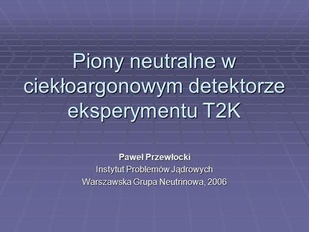 Piony neutralne w ciekłoargonowym detektorze eksperymentu T2K Paweł Przewłocki Instytut Problemów Jądrowych Warszawska Grupa Neutrinowa, 2006.