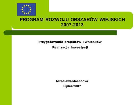 PROGRAM ROZWOJU OBSZARÓW WIEJSKICH 2007-2013 Przygotowanie projektów i wniosków Realizacja inwestycji Mirosława Mochocka Lipiec 2007.