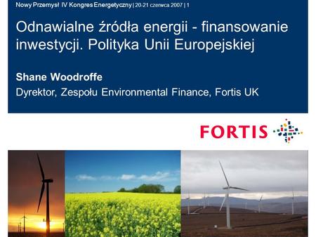 Nowy Przemysł IV Kongres Energetyczny | 20-21 czerwca 2007 | 1 Shane Woodroffe Dyrektor, Zespołu Environmental Finance, Fortis UK Odnawialne źródła energii.