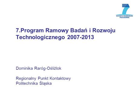 7.Program Ramowy Badań i Rozwoju Technologicznego 2007-2013 Dominika Raróg-Ośliźlok Regionalny Punkt Kontaktowy Politechnika Śląska.