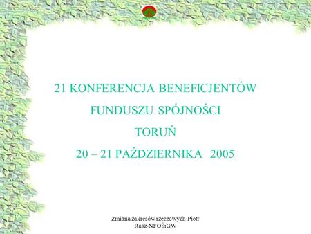 Zmiana zakresów rzeczowych-Piotr Rasz-NFOŚiGW 21 KONFERENCJA BENEFICJENTÓW FUNDUSZU SPÓJNOŚCI TORUŃ 20 – 21 PAŹDZIERNIKA 2005.