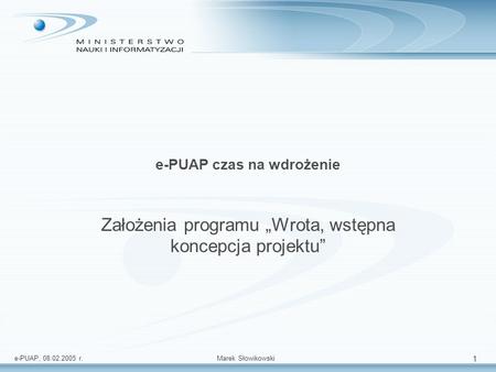 E-PUAP, 08.02.2005 r.Marek Słowikowski 1 e-PUAP czas na wdrożenie Założenia programu Wrota, wstępna koncepcja projektu.
