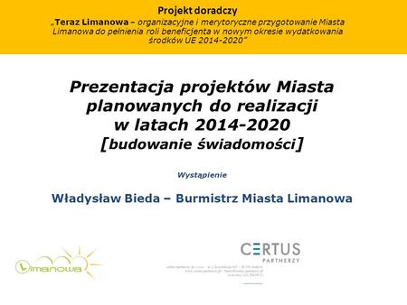 Prezentacja projektów Miasta planowanych do realizacji w latach 2014-2020 [ budowanie świadomości ] Wystąpienie Władysław Bieda – Burmistrz Miasta Limanowa.