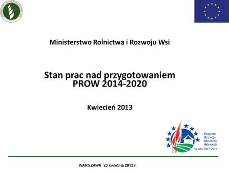 Ministerstwo Rolnictwa i Rozwoju Wsi Stan prac nad przygotowaniem PROW 2014-2020 Kwiecień 2013 WARSZAWA 23 kwietnia 2013 r. 1.