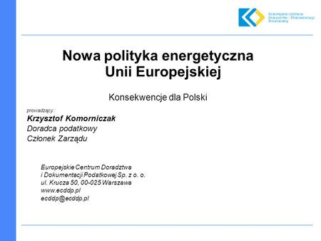 Nowa polityka energetyczna Unii Europejskiej Konsekwencje dla Polski prowadzący : Krzysztof Komorniczak Doradca podatkowy Członek Zarządu Europejskie Centrum.