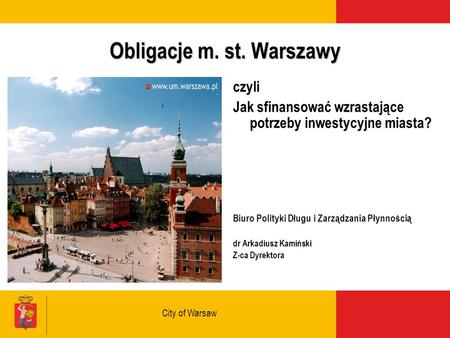 City of Warsaw Obligacje m. st. Warszawy czyli Jak sfinansować wzrastające potrzeby inwestycyjne miasta? Biuro Polityki Długu i Zarządzania Płynnością