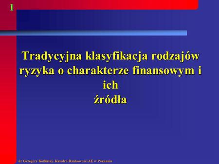 Tradycyjna klasyfikacja rodzajów ryzyka o charakterze finansowym i ich źródła dr Grzegorz Kotliński, Katedra Bankowości AE w Poznaniu.