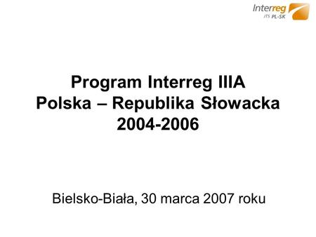 Program Interreg IIIA Polska – Republika Słowacka 2004-2006 Bielsko-Biała, 30 marca 2007 roku.