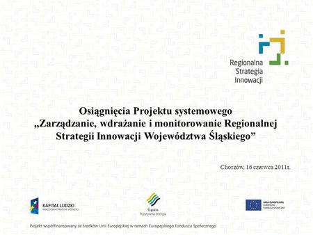 Osiągnięcia Projektu systemowego „Zarządzanie, wdrażanie i monitorowanie Regionalnej Strategii Innowacji Województwa Śląskiego” Chorzów, 16 czerwca 2011r.