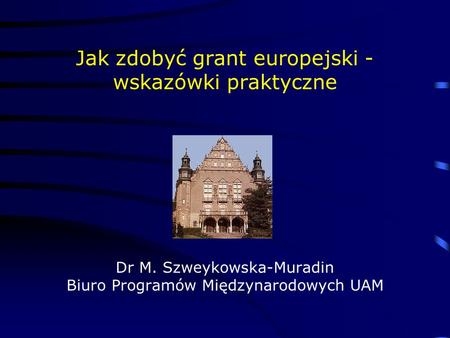 Jak zdobyć grant europejski - wskazówki praktyczne Dr M. Szweykowska-Muradin Biuro Programów Międzynarodowych UAM.