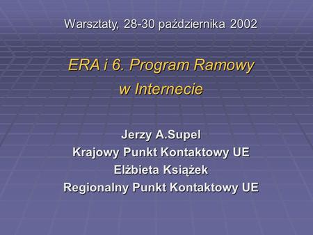 Warsztaty, 28-30 października 2002 ERA i 6. Program Ramowy w Internecie Jerzy A.Supel Krajowy Punkt Kontaktowy UE Elżbieta Książek Regionalny Punkt Kontaktowy.