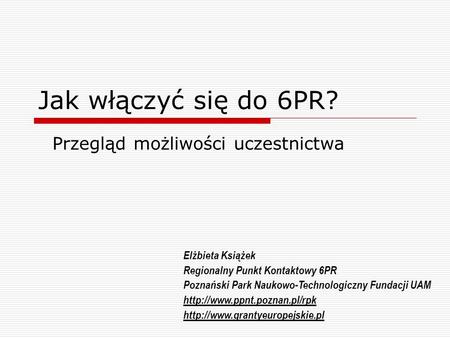 Jak włączyć się do 6PR? Przegląd możliwości uczestnictwa Elżbieta Książek Regionalny Punkt Kontaktowy 6PR Poznański Park Naukowo-Technologiczny Fundacji.