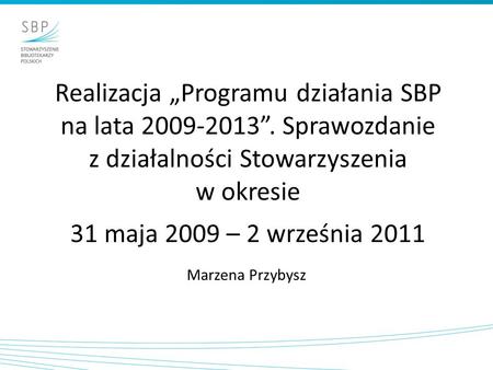 Realizacja Programu działania SBP na lata 2009-2013. Sprawozdanie z działalności Stowarzyszenia w okresie 31 maja 2009 – 2 września 2011 Marzena Przybysz.