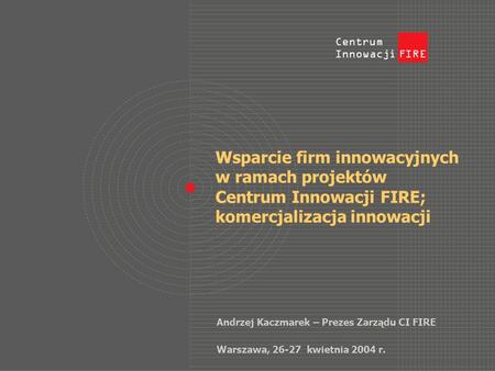Wsparcie firm innowacyjnych w ramach projektów Centrum Innowacji FIRE; komercjalizacja innowacji Andrzej Kaczmarek – Prezes Zarządu CI FIRE Warszawa, 26-27.