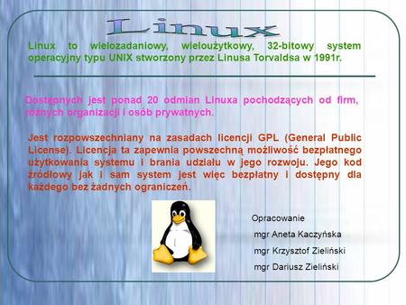 Linux Linux to wielozadaniowy, wieloużytkowy, 32-bitowy system operacyjny typu UNIX stworzony przez Linusa Torvaldsa w 1991r. Dostępnych jest ponad 20.