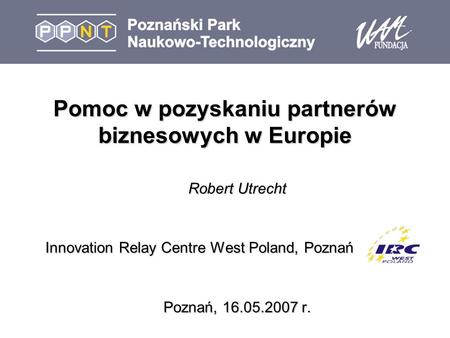 Pomoc w pozyskaniu partnerów biznesowych w Europie Robert Utrecht Innovation Relay Centre West Poland, Poznań Poznań, 16.05.2007 r.