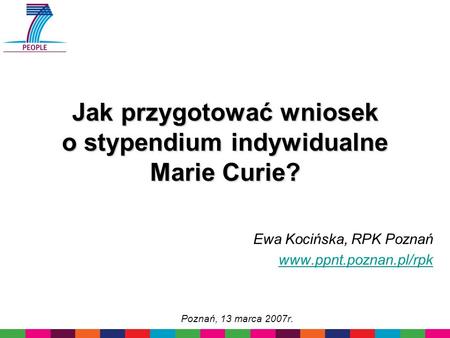 Jak przygotować wniosek o stypendium indywidualne Marie Curie? Ewa Kocińska, RPK Poznań www.ppnt.poznan.pl/rpk Poznań, 13 marca 2007r.