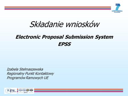 Składanie wniosków Electronic Proposal Submission System EPSS Izabela Stelmaszewska Regionalny Punkt Kontaktowy Programów Ramowych UE.