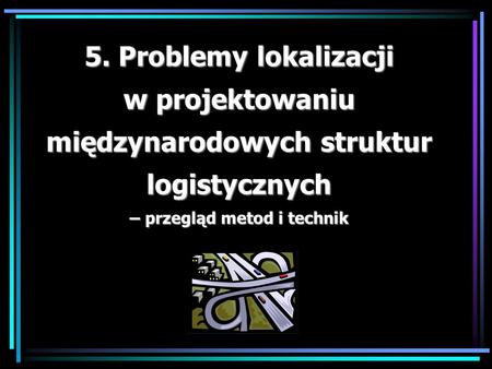 5. Problemy lokalizacji w projektowaniu międzynarodowych struktur logistycznych – przegląd metod i technik.